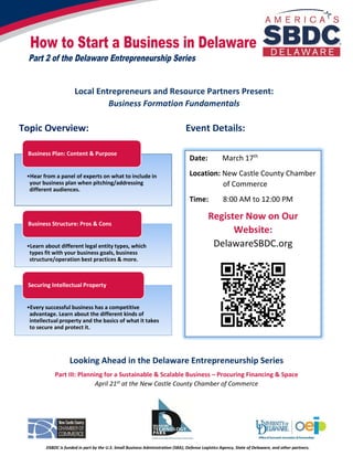 How to Start a Business in Delaware
DSBDC is funded in part by the U.S. Small Business Administration (SBA), Defense Logistics Agency, State of Delaware, and other partners.
Part 2 of the Delaware Entrepreneurship Series
Date: March 17th
Location: New Castle County Chamber
of Commerce
Time: 8:00 AM to 12:00 PM
Register Now on Our
Website:
DelawareSBDC.org
Local Entrepreneurs and Resource Partners Present:
Business Formation Fundamentals
Topic Overview: Event Details:
Looking Ahead in the Delaware Entrepreneurship Series
Part III: Planning for a Sustainable & Scalable Business – Procuring Financing & Space
April 21st at the New Castle County Chamber of Commerce
•Hear from a panel of experts on what to include in
your business plan when pitching/addressing
different audiences.
Business Plan: Content & Purpose
•Learn about different legal entity types, which
types fit with your business goals, business
structure/operation best practices & more.
Business Structure: Pros & Cons
•Every successful business has a competitive
advantage. Learn about the different kinds of
intellectual property and the basics of what it takes
to secure and protect it.
Securing Intellectual Property
 