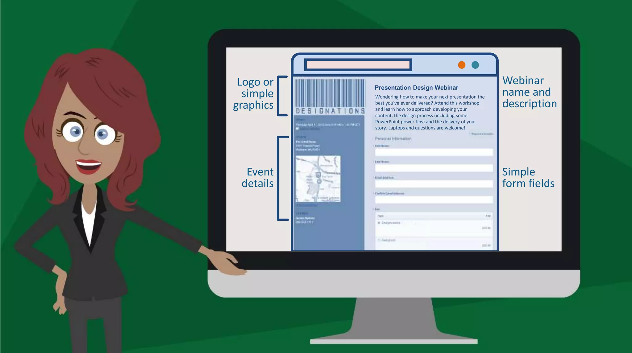Presentation Design Webinar
Wondering how to make your next presentation the
best you've ever delivered? Attend this workshop
and learn how to approach developing your
content, the design process (including some
PowerPoint power tips) and the delivery of your
story. Laptops and questions are welcome!
Logo or
simple
graphics
Event
details
Webinar
name and
description
Simple
form fields
 
