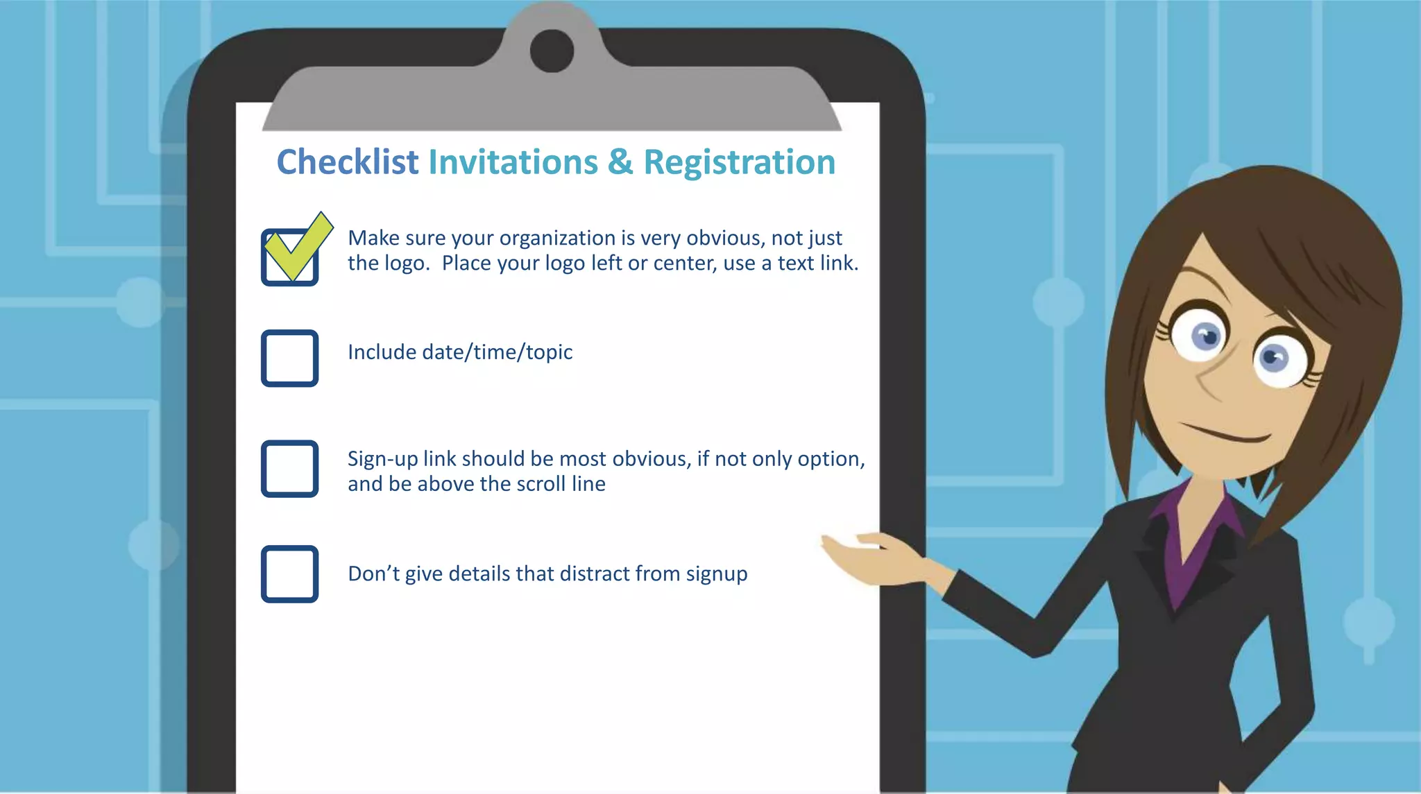 Checklist Invitations & Registration
Make sure your organization is very obvious, not just
the logo. Place your logo left or center, use a text link.
Include date/time/topic
Sign-up link should be most obvious, if not only option,
and be above the scroll line
Don’t give details that distract from signup
 