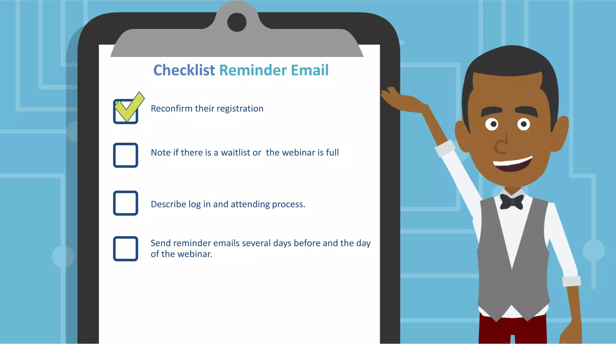 Checklist Reminder Email
Reconfirm their registration
Note if there is a waitlist or the webinar is full
Describe log in and attending process.
Send reminder emails several days before and the day
of the webinar.
 