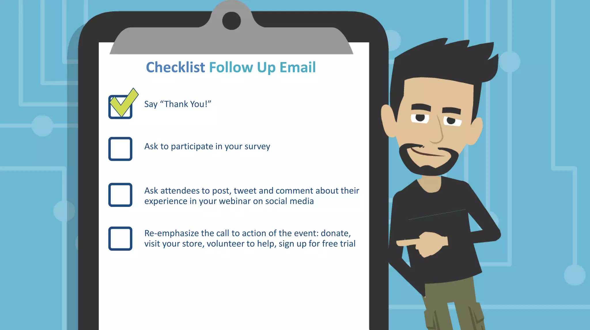 Checklist Follow Up Email
Say “Thank You!”
Ask to participate in your survey
Ask attendees to post, tweet and comment about their
experience in your webinar on social media
Re-emphasize the call to action of the event: donate,
visit your store, volunteer to help, sign up for free trial
 