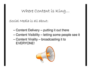 Where Content is King…

Social Media is all about:

  – Content Delivery – putting it out there
  – Content Visibility – letting some people see it
  – Content Virality – broadcasting it to
    EVERYONE!
 