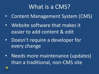 What is a CMS?
• Content Management System (CMS)
• Doesn’t require a developer for
every change
• Needs more maintenance (updates)
than a traditional, non-CMS site
• Website software that makes it
easier to add content & edit
 