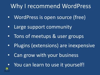 Why I recommend WordPress
• WordPress is open source (free)
• Tons of meetups & user groups
• Plugins (extensions) are inexpensive
• Large support community
• You can learn to use it yourself!
• Can grow with your business
 