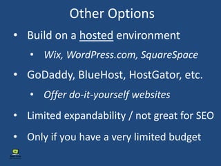 Other Options
• Build on a hosted environment
• GoDaddy, BlueHost, HostGator, etc.
• Wix, WordPress.com, SquareSpace
• Offer do-it-yourself websites
• Limited expandability / not great for SEO
• Only if you have a very limited budget
 