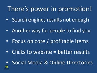 There’s power in promotion!
• Another way for people to find you
• Social Media & Online Directories
• Focus on core / profitable items
• Search engines results not enough
• Clicks to website = better results
 