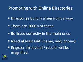 Promoting with Online Directories
 Directories built in a hierarchical way
 There are 1000’s of these
 Be listed correctly in the main ones
 Need at least NAP (name, add, phone)
 Register on several / results will be
magnified
 
