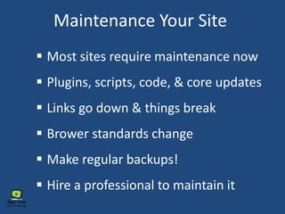 Maintenance Your Site
 Most sites require maintenance now
 Plugins, scripts, code, & core updates
 Links go down & things break
 Brower standards change
 Hire a professional to maintain it
 Make regular backups!
 