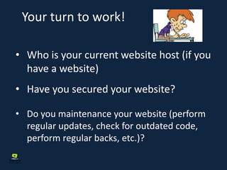 Your turn to work!
• Who is your current website host (if you
have a website)
• Have you secured your website?
• Do you maintenance your website (perform
regular updates, check for outdated code,
perform regular backs, etc.)?
 