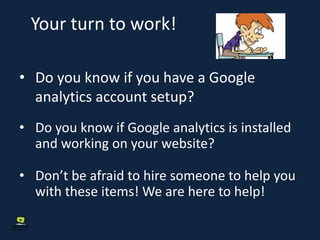 Your turn to work!
• Do you know if you have a Google
analytics account setup?
• Do you know if Google analytics is installed
and working on your website?
• Don’t be afraid to hire someone to help you
with these items! We are here to help!
 