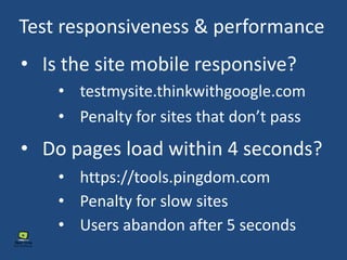 Test responsiveness & performance
• Is the site mobile responsive?
• Do pages load within 4 seconds?
• testmysite.thinkwithgoogle.com
• https://tools.pingdom.com
• Penalty for sites that don’t pass
• Penalty for slow sites
• Users abandon after 5 seconds
 