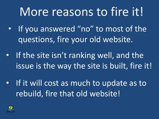 • If you answered “no” to most of the
questions, fire your old website.
More reasons to fire it!
• If the site isn’t ranking well, and the
issue is the way the site is built, fire it!
• If it will cost as much to update as to
rebuild, fire that old website!
 