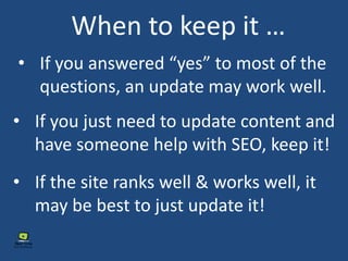 • If you answered “yes” to most of the
questions, an update may work well.
When to keep it …
• If you just need to update content and
have someone help with SEO, keep it!
• If the site ranks well & works well, it
may be best to just update it!
 