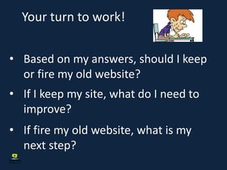 Your turn to work!
• Based on my answers, should I keep
or fire my old website?
• If I keep my site, what do I need to
improve?
• If fire my old website, what is my
next step?
 