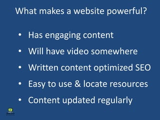 What makes a website powerful?
• Has engaging content
• Will have video somewhere
• Written content optimized SEO
• Easy to use & locate resources
• Content updated regularly
 
