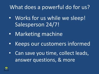 What does a powerful do for us?
• Works for us while we sleep!
Salesperson 24/7!
• Marketing machine
• Keeps our customers informed
• Can save you time, collect leads,
answer questions, & more
 