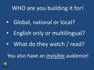 WHO are you building it for!
• Global, national or local?
• English only or multilingual?
• What do they watch / read?
You also have an invisible audience!
 