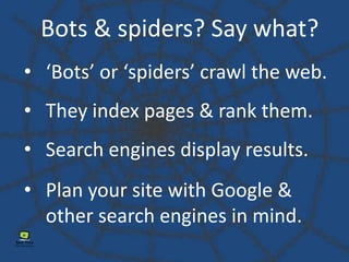 Bots & spiders? Say what?
• Plan your site with Google &
other search engines in mind.
• ‘Bots’ or ‘spiders’ crawl the web.
• They index pages & rank them.
• Search engines display results.
 
