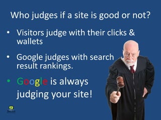 Who judges if a site is good or not?
• Visitors judge with their clicks &
wallets
• Google judges with search
result rankings.
• Google is always
judging your site!
 