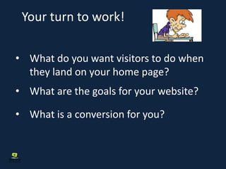 Your turn to work!
• What do you want visitors to do when
they land on your home page?
• What are the goals for your website?
• What is a conversion for you?
 