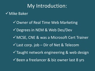 My Introduction:
Owner of Real Time Web Marketing
MCSE, CNE & was a Microsoft Cert Trainer
Last corp. job – Dir of Net & Telecom
Mike Baker
Degrees in NEM & Web Des/Dev
Been a freelancer & biz owner last 8 yrs
Taught network engineering & web design
 