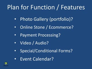 Plan for Function / Features
• Photo Gallery (portfolio)?
• Online Stone / Ecommerce?
• Payment Processing?
• Video / Audio?
• Special/Conditional Forms?
• Event Calendar?
 