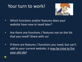 Your turn to work!
• Which functions and/or features does your
website have now or need later?
• Are there any functions / features not on the list
that you need? Share with us!
• If there are features / functions you need, but can’t
add to your current website, it may be time to fire
your old site!
 