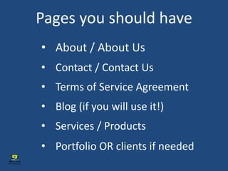 Pages you should have
• About / About Us
• Contact / Contact Us
• Terms of Service Agreement
• Blog (if you will use it!)
• Services / Products
• Portfolio OR clients if needed
 
