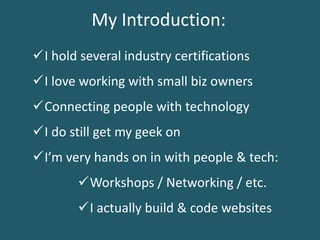My Introduction:
I love working with small biz owners
I do still get my geek on
I’m very hands on in with people & tech:
Connecting people with technology
I actually build & code websites
Workshops / Networking / etc.
I hold several industry certifications
 