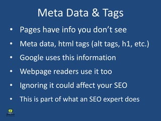 Meta Data & Tags
• Pages have info you don’t see
• Meta data, html tags (alt tags, h1, etc.)
• Google uses this information
• Webpage readers use it too
• Ignoring it could affect your SEO
• This is part of what an SEO expert does
 