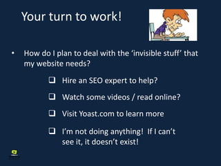 Your turn to work!
• How do I plan to deal with the ‘invisible stuff’ that
my website needs?
 Hire an SEO expert to help?
 Watch some videos / read online?
 Visit Yoast.com to learn more
 I’m not doing anything! If I can’t
see it, it doesn’t exist!
 