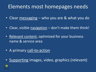 Elements most homepages needs
• Clear messaging – who you are & what you do
• Clear, visible navigation – don’t make them think!
• Relevant content, optimized for your business
name & service area
• Supporting images, video, graphics (relevant)
• A primary call-to-action
 