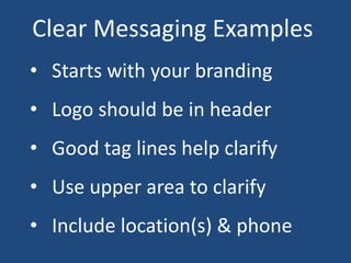 Clear Messaging Examples
• Starts with your branding
• Logo should be in header
• Good tag lines help clarify
• Use upper area to clarify
• Include location(s) & phone
 