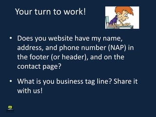 Your turn to work!
• Does you website have my name,
address, and phone number (NAP) in
the footer (or header), and on the
contact page?
• What is you business tag line? Share it
with us!
 