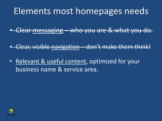 Elements most homepages needs
• Clear messaging – who you are & what you do.
• Clear, visible navigation – don’t make them think!
• Relevant & useful content, optimized for your
business name & service area.
 