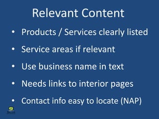 Relevant Content
• Service areas if relevant
• Contact info easy to locate (NAP)
• Use business name in text
• Products / Services clearly listed
• Needs links to interior pages
 