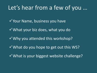Why you attended this workshop?
What is your biggest website challenge?
What do you hope to get out this WS?
Your Name, business you have
Let’s hear from a few of you …
What your biz does, what you do
 