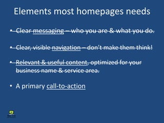 Elements most homepages needs
• Clear messaging – who you are & what you do.
• Clear, visible navigation – don’t make them think!
• Relevant & useful content, optimized for your
business name & service area.
• A primary call-to-action
 
