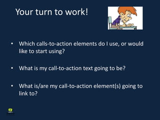 Your turn to work!
• Which calls-to-action elements do I use, or would
like to start using?
• What is my call-to-action text going to be?
• What is/are my call-to-action element(s) going to
link to?
 