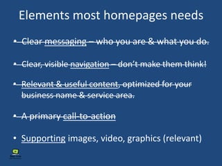 Elements most homepages needs
• Clear messaging – who you are & what you do.
• Clear, visible navigation – don’t make them think!
• Relevant & useful content, optimized for your
business name & service area.
• Supporting images, video, graphics (relevant)
• A primary call-to-action
 