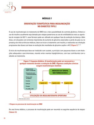 28
MÓDULO 7
ORIENTAÇÃO TERAPÊUTICA PARA INSULINIZAÇÃO
NO DIABETES TIPO 2
O uso de insulinoterapia no tratamento do DM2 traz a clara possibilidade do controle glicêmico. Embora o
uso de insulina usualmente seja deixado para etapas posteriores ao uso de antidiabéticos orais ou agonis-
tas do receptor do GLP-1, esse fármaco pode ser utilizado em qualquer fase da evolução da doença. Além
disso, em situações com sintomas importantes de aumento da glicemia associados a perda de peso ou na
presença de intercorrências médicas, deve-se iniciar o tratamento com insulina, e realizando-se a titulação
progressiva das doses com base na evolução dos resultados de glicemia capilar e A1C (Figura 7).5,11,12
O início da insulinoterapia deve ser instituído com cautela, a princípio com pequenas doses e com titula-
ções adequadas e parcimoniosas, visando evitar eventos hipoglicêmicos, com isso contribuindo com a
adesão ao tratamento.
• Etapas no processo de insulinização no DM2
De uma forma didática, o processo de insulinização pode ser resumido na seguinte sequência de etapas:
(Tabela 13)
Figura 7. Esquema didático. A insulinização pode ser necessária a
qualquer momento durante a evolução do DM2. Algumas condições clínicas
exigem insulinoterapia imediata
UTILIZAÇÃO DA INSULINOTERAPIA OPORTUNA
3 agentes orais1 agente oral 2 agentes orais
INEFICÁCIA DA TERAPIA
NÃO FARMACOLÓGICA
Emagrecimento
rápido e inexplicado.
Hiperglicemia grave
+ cetonemia/cetonúria.
Doença renal
ou hepática.
Gravidez.
Infecção.
Cirurgia.
Pós-IAM ou AVC.
•
•
•
•
•
•
•
Elaborado pelos autores.
 