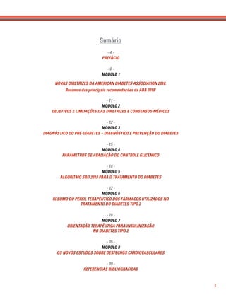 3
Sumário
- 4 -
PREFÁCIO
- 6 -
MÓDULO 1
NOVAS DIRETRIZES DA AMERICAN DIABETES ASSOCIATION 2018.
Resumos das principais recomendações da ADA 20181
- 11 -
MÓDULO 2
OBJETIVOS E LIMITAÇÕES DAS DIRETRIZES E CONSENSOS MÉDICOS
- 12 -
MÓDULO 3
DIAGNÓSTICO DO PRÉ-DIABETES – DIAGNÓSTICO E PREVENÇÃO DO DIABETES
- 15 -
MÓDULO 4
PARÂMETROS DE AVALIAÇÃO DO CONTROLE GLICÊMICO
- 18 -
MÓDULO 5
ALGORITMO SBD 2018 PARA O TRATAMENTO DO DIABETES
- 22 -
MÓDULO 6
RESUMO DO PERFIL TERAPÊUTICO DOS FÁRMACOS UTILIZADOS NO
TRATAMENTO DO DIABETES TIPO 2
- 28 -
MÓDULO 7
ORIENTAÇÃO TERAPÊUTICA PARA INSULINIZAÇÃO
NO DIABETES TIPO 2
- 35 -
MÓDULO 8
OS NOVOS ESTUDOS SOBRE DESFECHOS CARDIOVASCULARES
- 39 -
REFERÊNCIAS BIBLIOGRÁFICAS
 