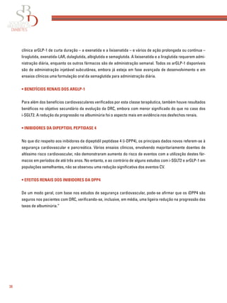 38
clínica arGLP-1 de curta duração – a exenatida e a lixisenatida – e vários de ação prolongada ou contínua –
liraglutida, exenatida-LAR, dulaglutida, albiglutida e semaglutida. A lixisenatida e a liraglutida requerem admi-
nistração diária, enquanto os outros fármacos são de administração semanal. Todos os arGLP-1 disponíveis
são de administração injetável subcutânea, embora já esteja em fase avançada de desenvolvimento e em
ensaios clínicos uma formulação oral da semaglutida para administração diária.
• BENEFÍCIOS RENAIS DOS ARGLP-1
Para além dos benefícios cardiovasculares veriﬁcados por esta classe terapêutica, também houve resultados
benéﬁcos no objetivo secundário da evolução da DRC, embora com menor signiﬁcado do que no caso dos
i-SGLT2. A redução da progressão na albuminúria foi o aspecto mais em evidência nos desfechos renais.
• INIBIDORES DA DIPEPTIDIL PEPTIDASE 4
No que diz respeito aos inibidores da dipeptidil peptidase 4 (i-DPP4), os principais dados novos referem-se à
segurança cardiovascular e pancreática. Vários ensaios clínicos, envolvendo majoritariamente doentes de
altíssimo risco cardiovascular, não demonstraram aumento do risco de eventos com a utilização destes fár-
macos em períodos de até três anos. No entanto, e ao contrário de alguns estudos com i-SGLT2 e arGLP-1 em
populações semelhantes, não se observou uma redução signiﬁcativa dos eventos CV.
• EFEITOS RENAIS DOS INIBIDORES DA DPP4
De um modo geral, com base nos estudos de segurança cardiovascular, pode-se aﬁrmar que os iDPP4 são
seguros nos pacientes com DRC, veriﬁcando-se, inclusive, em média, uma ligeira redução na progressão das
taxas de albuminúria.”
 