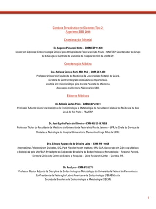 5
Conduta Terapêutica no Diabetes Tipo 2:
Algoritmo SBD 2019
Coordenação Editorial
Dr. Augusto Pimazoni Netto – CREMESP 11.970
Doutor em Ciências (Endocrinologia Clínica) pela Universidade Federal de São Paulo – UNIFESP. Coordenador do Grupo
de Educação e Controle do Diabetes do Hospital do Rim da UNIFESP.
Coordenação Médica
Dra. Adriana Costa e Forti, MD, PhD – CRM-CE 1.659
Professora titular da Faculdade de Medicina da Universidade Federal do Ceará.
Diretora do Centro Integrado de Diabetes e Hipertensão.
Doutora em Endocrinologia pela Escola Paulista de Medicina.
Assessora da Diretoria Nacional da SBD.
Editores Médicos
Dr. Antonio Carlos Pires – CREMESP 27.611
Professor Adjunto Doutor da Disciplina de Endocrinologia e Metabologia da Faculdade Estadual de Medicina de São
José do Rio Preto – FAMERP.
Dr. José Egídio Paulo de Oliveira – CRM-RJ 52-16.765/1
Professor Titular da Faculdade de Medicina da Universidade Federal do Rio de Janeiro – UFRJ e Chefe do Serviço de
Diabetes e Nutrologia do Hospital Universitário Clementino Fraga Filho da UFRJ.
Dra. Silmara Aparecida de Oliveira Leite – CRM-PR 11.654
International Fellowship em Diabetes, IDC, Park Nicollet Health Institute, MN, EUA. Doutorado em Ciências Médicas
e Biológicas pela UNIFESP. Presidente da Sociedade Brasileira de Endocrinologia e Metabologia – Regional Paraná.
Diretora Clínica do Centro de Ensino e Pesquisa – Cline Research Center – Curitiba, PR.
Dr. Ruy Lyra – CRM-PE 8.271
Professor Doutor Adjunto da Disciplina de Endocrinologia e Metabologia da Universidade Federal de Pernambuco
Ex-Presidente da Federação Latino Americana de Endocrinologia (FELAEN) e da
Sociedade Brasileira de Endocrinologia e Metabologia (SBEM).
 
