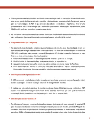 7
• Quatro grandes ensaios controlados e randomizados que compararam as estratégias de tratamento inten-
sivo versus padrão de hipertensão são resumidos e delineados em uma nova tabela, fornecendo suporte
para as recomendações da ADA de que a maioria dos adultos com diabetes e hipertensão deve ter uma
pressão arterial alvo <140/90 mmHg e que a individualização baseada em risco para metas menores, como
130/80 mmHg, pode ser apropriada para alguns pacientes.
• Foi adicionado um novo algoritmo que ilustra a abordagem recomendada de tratamento anti-hipertensivo
para adultos com diabetes e hipertensão conﬁrmada (pressão arterial ≥140/90 mmHg).
• Triagem de diabetes tipo 2 em jovens
• As recomendações atualizadas enfatizam que os testes de pré-diabetes e de diabetes tipo 2 devem ser
considerados em crianças e adolescentes com idade inferior a 18 anos com excesso de peso ou obesidade
(IMC>85% para idade e sexo, peso para altura >85% ou peso >120% do ideal para a altura) e tem um ou mais
fatores de risco adicionais para diabetes, tais como:
1. história materna de diabetes ou diabetes gestacional durante a gestação da criança;
2. história familiar de diabetes tipo 2 em parentes de primeiro ou segundo grau;
3. raça/etnia (nativo americano, afro-americano, latino, asiático-americano, insular do Pacíﬁco);
4. sinais de resistência à insulina ou condições associadas à resistência à insulina (acantose nigricans,
hipertensão, dislipidemia, síndrome dos ovários policísticos ou peso baixo ao nascimento).
• Tecnologia da saúde e gestão do diabetes
• A ADA recomenda a inclusão de métodos baseados em tecnologia, juntamente com conﬁgurações indivi-
duais e grupais para ações de educação e suporte de autogestão em diabetes.
• À medida que a tecnologia contínua de monitoramento de glicose (CGM) permanece evoluindo, a ADA
ajustou suas recomendações para alinhar com dados recentes, mostrando que CGM ajuda a melhorar o
controle glicêmico para adultos com diabetes tipo 1 a partir dos 18 anos de idade.
• Considerações sobre o teste de A1C
• Foi utilizada uma linguagem e recomendações adicionais para ajudar a garantir o uso adequado do teste de A1C
para diagnosticar diabetes e monitorar o controle glicêmico em pessoas com diabetes. O teste de A1C pode dar
resultados distorcidos em pessoas com certos traços genéticos que alteram as moléculas em seus glóbulos
vermelhos. A ADA enfatiza que os prestadores de cuidados de saúde precisam estar cientes dessas limitações,
 