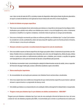 8
usar o tipo correto de teste de A1C e considerar testes de diagnóstico alternativos (teste de glicemia plasmática
em jejum ou teste de tolerância oral à glicose) se houver desacordo entre A1C e níveis de glicemia.
• Gestão do diabetes em grupos específicos
• Três novas recomendações foram adicionadas para destacar a importância da terapia farmacológica indivi-
dualizadora para adultos mais velhos com diabetes para reduzir o risco de hipoglicemia, evitar o tratamento
excessivo e simpliﬁcar os regimes complexos, mantendo metas de glicose no sangue personalizadas.
• Uma nova orientação recomenda que todas as mulheres grávidas com diabetes tipo 1 ou tipo 2 pré-existen-
te considerem o ácido acetilsalicílico diário de baixa dose (81 mg/dia) a partir do ﬁnal do primeiro trimestre,
a ﬁm de reduzir o risco de pré-eclâmpsia.
• Atenção centrada no paciente e reconhecimento do impacto do custo de atendimento
• Uma nova tabela resume os fatores especíﬁcos de drogas que podem afetar o tratamento de pacientes com dia-
betes. A tabela inclui as considerações mais relevantes, tais como risco de hipoglicemia, efeitos de peso, efeitos
renais e custos para todos os medicamentos preferidos para o diabetes, para orientar a escolha de agentes
anti-hiperglicêmicos como parte da tomada de decisão compartilhada pelo paciente.
• As diretrizes recomendam maior conscientização e seleção de determinantes sociais da saúde, como a capacida-
de ﬁnanceira de pagar medicação, acesso a alimentos saudáveis e apoio comunitário.
• Outras atualizações importantes
• As necessidades de vacinação para pessoas com diabetes foram esclarecidas e atualizadas.
• Uma nova seção descreve evidências emergentes de que medicamentos especíﬁcos para baixar a glicose
atrasam o aparecimento e a progressão da doença renal.
• Uma tabela que destaca os componentes de uma avaliação médica abrangente foi redesenhada e reorganizada.
• Triagem e teste para diabetes tipo 2 e pré-diabetes em adultos assintomáticos – ADA 20182,3
Triagem para pré-diabetes e diabetes tipo 2 por meio de uma avaliação informal de fatores de risco, tal como
o teste de risco de diabetes proposto pela ADA, é recomendada para orientar os proﬁssionais de saúde para
 