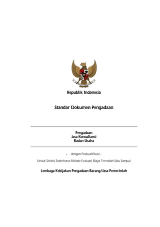 Republik Indonesia
Standar Dokumen Pengadaan
Pengadaan
Jasa Konsultansi
Badan Usaha
- dengan Prakualifikasi -
Untuk Seleksi Sederhana Metode Evaluasi Biaya Terendah Satu Sampul
Lembaga Kebijakan Pengadaan Barang/Jasa Pemerintah
 