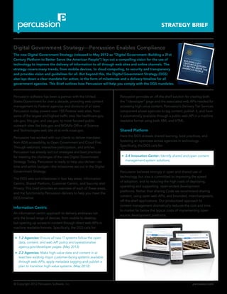 © Copyright 2012 Percussion Software, Inc. percussion.com
STRATEGY BRIEF
Percussion software has been a partner with the United
States Government for over a decade, providing web content
management to Federal agencies and divisions of all sizes.
Percussion today powers over 150 Federal web sites, from
some of the largest and highest traffic sites like healthcare.gov,
cdc.gov, hhs.gov, and usa.gov, to more focused public
outreach sites like kids.gov and NOAA’s Office of Science
and Technologies web site at st.nmfs.noaa.gov.
Percussion has worked with our clients to deliver mandates
from ADA accessibility, to Open Government and Cloud First.
Through webinars, interactive participation, and articles,
Percussion has already laid out strategies and best practices
for meeting the challenges of the new Digital Government
Strategy. Today, Percussion is ready to help you deliver—on
time and within budget—the milestones set out in the Digital
Government Strategy.
The DGS sets out milestones in four key areas; Information
Centric, Shared Platform, Customer Centric, and Security and
Privacy. This brief provides an overview of each of these areas,
and the functionality Percussion delivers to help you meet the
DGS timeline.
Information Centric
An information centric approach to delivery embraces not
only the broad range of devices, from mobile to desktop,
but opening up access to content through direct web APIs in
machine readable formats. Specifically, the DGS calls for:
zz 1.2 Agencies: Ensure all new IT systems follow the open
data, content, and web API policy and operationalize
agency.gov/developer pages. (May 2013)
zz 2.2 Agencies: Make high-value data and content in at
least two existing major customer-facing systems available
through web APIs, apply metadata tagging and publish a
plan to transition high-value systems. (May 2013)
Digital Government Strategy—Percussion Enables Compliance
The new Digital Government Strategy (released in May 2012 as “Digital Government: Building a 21st
Century Platform to Better Serve the American People”) lays out a compelling vision for the use of
technology to improve the delivery of information to all through web sites and online channels. The
strategy covers many trends, from mobile devices, to cloud computing, to security and transparency
and provides vision and guidelines for all. But beyond this, the Digital Government Strategy (DGS)
also lays down a clear mandate for action, in the form of milestones and a delivery timeline for all
government agencies. This Brief outlines how Percussion will help you comply with the DGS mandates.
Percussion provides an off-the-shelf solution for creating both
the “/developer” page and the associated web APIs needed for
accessing high value content. Percussion’s Delivery Tier Services
component allows agencies to tag content, publish it, and have
it automatically available through a public web API in a machine
readable format using both XML and HTML.
Shared Platform
Here the DGS stresses shared learning, best practices, and
fostering an openness across agencies in technology. .
Specifically, the DGS calls for:
zz 3.4 Innovation Center: Identify shared and open content
management system solutions.
Percussion believes strongly in open and shared use of
technology, but also is committed to improving the speed
of adoption, and to reducing the high costs of deploying,
operating and supporting open-ended development
platforms. Rather than sharing Code we recommend sharing
content, using open web APIs, and bounded, interchangeable,
off-the-shelf applications. Our productized approach to
content management dramatically reduces the cost and time
to market far below the typical costs of implementing open
source development platforms.
DIGITAL GOVERNMENT:BUILDING A 21STCENTURY PLATFORM
TO BETTER SERVE THE
AMERICAN PEOPLE
MAY 23, 2012
 