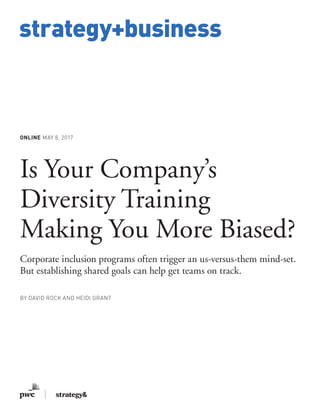 www.strategy-business.com
strategy+business
ONLINE MAY 8, 2017
Is Your Company’s
Diversity Training
Making You More Biased?
Corporate inclusion programs often trigger an us-versus-them mind-set.
But establishing shared goals can help get teams on track.
BY DAVID ROCK AND HEIDI GRANT
 