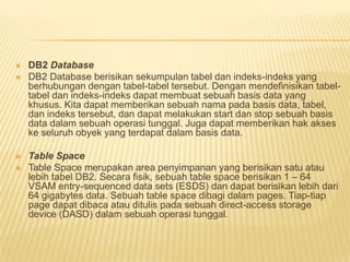  DB2 Database
 DB2 Database berisikan sekumpulan tabel dan indeks-indeks yang
berhubungan dengan tabel-tabel tersebut. Dengan mendefinisikan tabel-
tabel dan indeks-indeks dapat membuat sebuah basis data yang
khusus. Kita dapat memberikan sebuah nama pada basis data, tabel,
dan indeks tersebut, dan dapat melakukan start dan stop sebuah basis
data dalam sebuah operasi tunggal. Juga dapat memberikan hak akses
ke seluruh obyek yang terdapat dalam basis data.
 Table Space
 Table Space merupakan area penyimpanan yang berisikan satu atau
lebih tabel DB2. Secara fisik, sebuah table space berisikan 1 – 64
VSAM entry-sequenced data sets (ESDS) dan dapat berisikan lebih dari
64 gigabytes data. Sebuah table space dibagi dalam pages. Tiap-tiap
page dapat dibaca atau ditulis pada sebuah direct-access storage
device (DASD) dalam sebuah operasi tunggal.
 